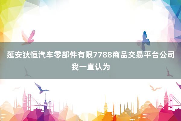延安狄恒汽车零部件有限7788商品交易平台公司我一直认为