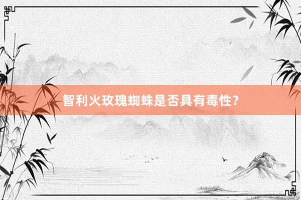 智利火玫瑰蜘蛛是否具有毒性？